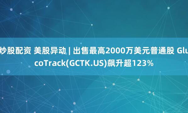 炒股配资 美股异动 | 出售最高2000万美元普通股 GlucoTrack(GCTK.US)飙升超123%