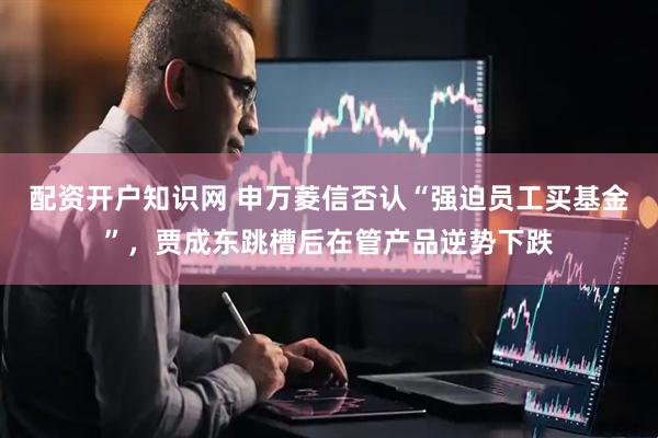 配资开户知识网 申万菱信否认“强迫员工买基金”，贾成东跳槽后在管产品逆势下跌