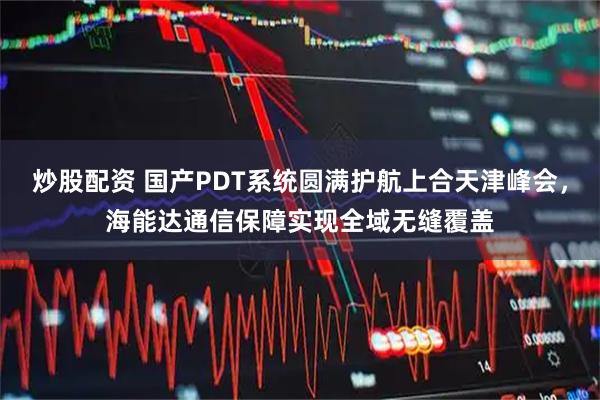 炒股配资 国产PDT系统圆满护航上合天津峰会，海能达通信保障实现全域无缝覆盖