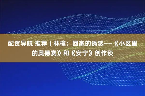 配资导航 推荐丨林檎：回家的诱惑——《小区里的奥德赛》和《安宁》创作谈