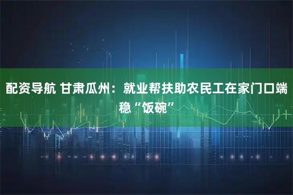 配资导航 甘肃瓜州：就业帮扶助农民工在家门口端稳“饭碗”