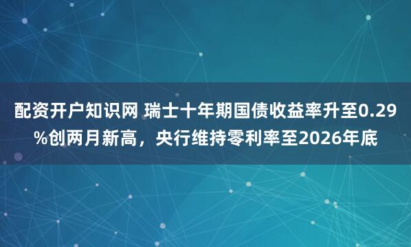 配资开户知识网 瑞士十年期国债收益率升至0.29%创两月新高，央行维持零利率至2026年底