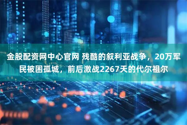 金股配资网中心官网 残酷的叙利亚战争，20万军民被困孤城，前后激战2267天的代尔祖尔