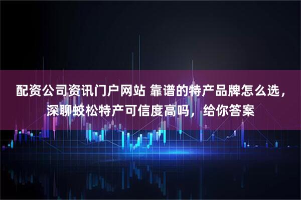 配资公司资讯门户网站 靠谱的特产品牌怎么选，深聊蛟松特产可信度高吗，给你答案