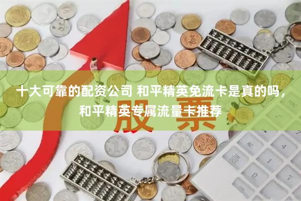 十大可靠的配资公司 和平精英免流卡是真的吗，和平精英专属流量卡推荐