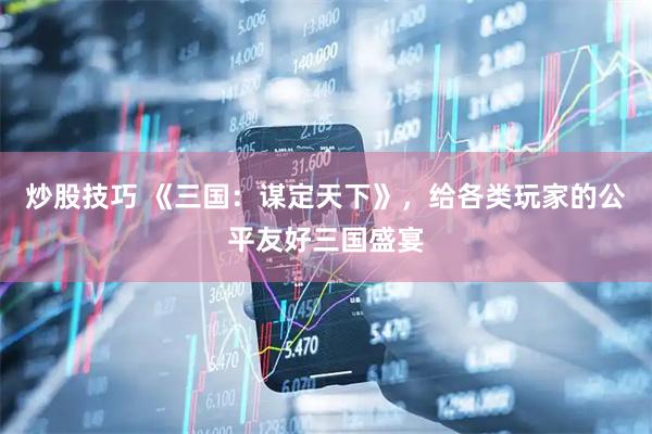 炒股技巧 《三国：谋定天下》，给各类玩家的公平友好三国盛宴