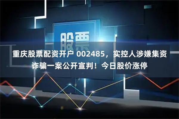 重庆股票配资开户 002485，实控人涉嫌集资诈骗一案公开宣判！今日股价涨停