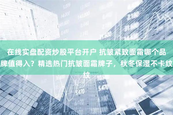 在线实盘配资炒股平台开户 抗皱紧致面霜哪个品牌值得入?精选热门抗皱面霜牌子,秋冬保湿不卡纹