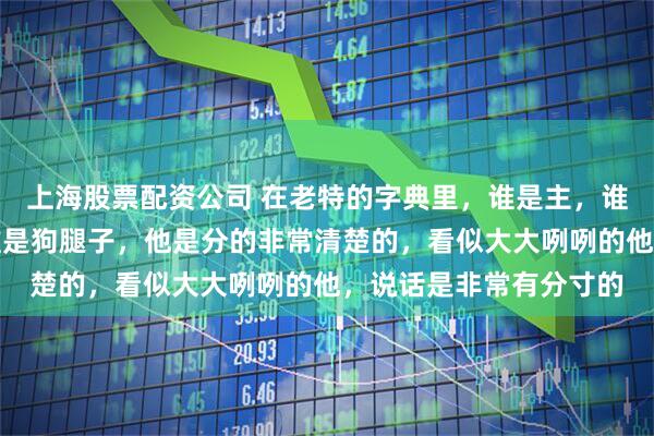 上海股票配资公司 在老特的字典里,谁是主,谁是奴,谁是狗主人,谁是狗腿子,他是分的非常清楚的,看似大大咧咧的他,说话是非常有分寸的