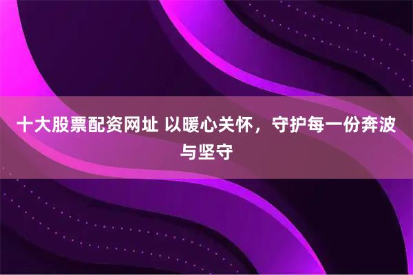 十大股票配资网址 以暖心关怀，守护每一份奔波与坚守