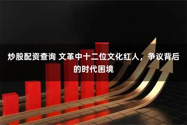 炒股配资查询 文革中十二位文化红人，争议背后的时代困境