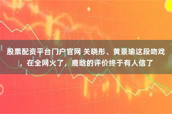 股票配资平台门户官网 关晓彤、黄景瑜这段吻戏，在全网火了，鹿晗的评价终于有人信了