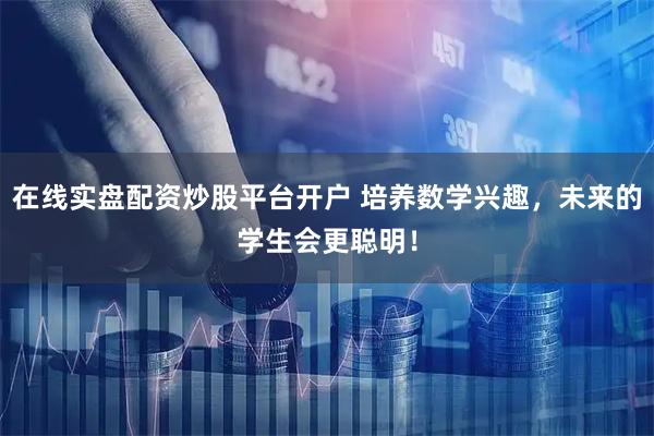 在线实盘配资炒股平台开户 培养数学兴趣，未来的学生会更聪明！