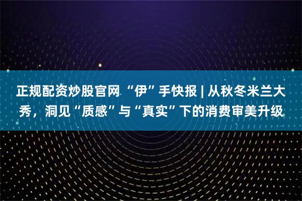 正规配资炒股官网 “伊”手快报 | 从秋冬米兰大秀，洞见“质感”与“真实”下的消费审美升级