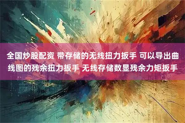 全国炒股配资 带存储的无线扭力扳手 可以导出曲线图的残余扭力扳手 无线存储数显残余力矩扳手