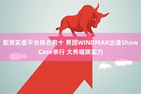 配资实盘平台排名前十 男团WINDMAX出道ShowCase举行 大秀唱跳实力