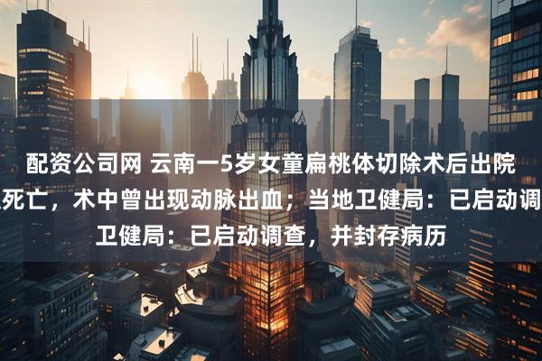 配资公司网 云南一5岁女童扁桃体切除术后出院，次日口鼻喷血死亡，术中曾出现动脉出血；当地卫健局：已启动调查，并封存病历