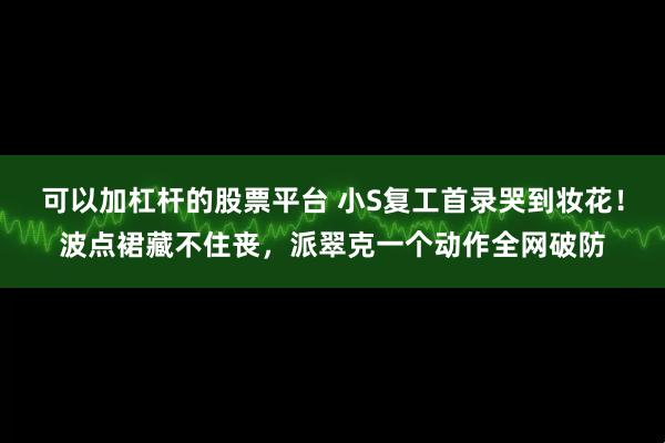 可以加杠杆的股票平台 小S复工首录哭到妆花！波点裙藏不住丧，派翠克一个动作全网破防