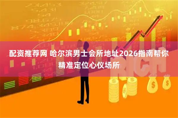 配资推荐网 哈尔滨男士会所地址2026指南帮你精准定位心仪场所