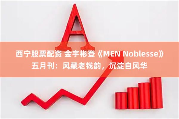 西宁股票配资 金宇彬登《MEN Noblesse》五月刊：风藏老钱韵，沉淀自风华