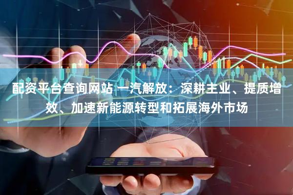 配资平台查询网站 一汽解放：深耕主业、提质增效、加速新能源转型和拓展海外市场