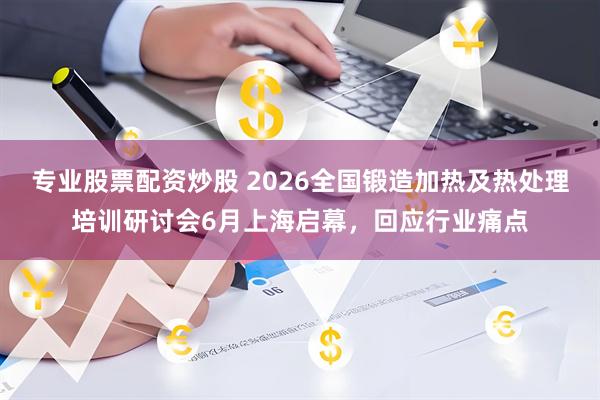 专业股票配资炒股 2026全国锻造加热及热处理培训研讨会6月上海启幕，回应行业痛点